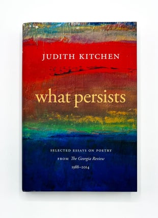 WHAT PERSISTS: Selected Essays on Poetry from The Georgia Review 1988-2014. Judith Kitchen.